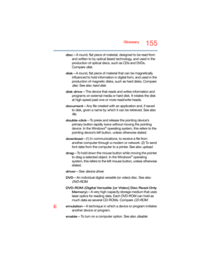 Page 155Glossary155
disc—A round, flat piece of material, designed to be read from 
and written to by optical (laser) technology, and used in the 
production of optical discs, such as CDs and DVDs. 
Compare 
disk.
disk—A round, flat piece of material that can be magnetically 
influenced to hold information in digital form, and used in the 
production of magnetic disks, such as hard disks. Compare 
disc. See also hard disk.
disk drive—The device that reads and writes information and 
programs on external media or...