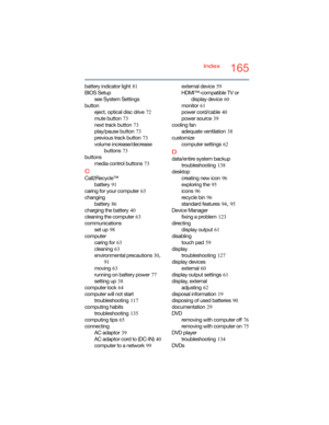 Page 165165Index
battery indicator light
 81
BIOS Setup
see System Settings
button
eject, optical disc drive
 72
mute button
 73
next track button
 73
play/pause button
 73
previous track button
 73
volume increase/decrease 
buttons
 73
buttons
media control buttons
 73
C
Call2Recycle™
battery
 91
caring for your computer
 63
changing
battery
 86
charging the battery
 40
cleaning the computer
 63
communications
set up
 98
computer
caring for
 63
cleaning
 63
environmental precautions
 30, 
91
moving
 63
running...