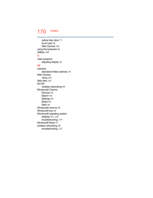 Page 170170Index
optical disc drive
 71
touch pad
 56
We b  C a m e r a
 101
using the keyboard
 66
Utilities
 104
V
video projector
adjusting display
 62
W
warranty
standard limited warranty
 29
We b  C a m e r a
using
 101
We b  s i t e s
 141
Wi-Fi®
wireless networking
 98
Windows® Charms
Devices
 94
Search
 94
Settings
 94
Share
 94
Start
 94
Windows® charms
 94
Windows® key
 68
Windows® operating system
desktop
 95, 102
troubleshooting
 119
Windows® Store
 97
wireless networking
 98
troubleshooting
 132 