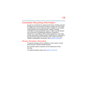 Page 1919
5.375 x 8.375 ver 2.3
Computer Recycling Information
As part of a commitment to people and the future, Toshiba promotes 
the efficient use of resources by working to achieve our zero-waste-
to-landfill goal at all our production sites. In addition to our existing 
waste reduction and recycling policies, Toshiba is strongly 
committed to reducing electronic waste. In order to ensure efficient 
use of resources and appropriate treatment of hazardous 
substances, in accordance with recycling regulations...