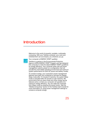 Page 2525
5.375 x 8.375 ver 2.3
Introduction
Welcome to the world of powerful, portable, multimedia 
computing. With your Toshiba computer, your work and 
entertainment can accompany you wherever you go.
Your computer is ENERGY STAR
® qualified.
Toshiba is a partner in the Environmental Protection 
Agency’s (EPA) ENERGY STAR
® Program and has designed 
this computer to meet the latest ENERGY STAR® guidelines 
for energy efficiency. Your computer ships with the power 
management options preset to a configuration...