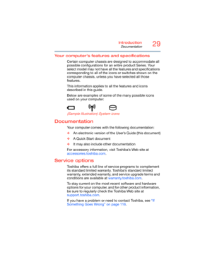 Page 2929Introduction
Documentation
5.375 x 8.375 ver 2.3
Your computer’s features and specifications
Certain computer chassis are designed to accommodate all 
possible configurations for an entire product Series. Your 
select model may not have all the features and specifications 
corresponding to all of the icons or switches shown on the 
computer chassis, unless you have selected all those 
features.
This information applies to all the features and icons 
described in this guide.
Below are examples of some...