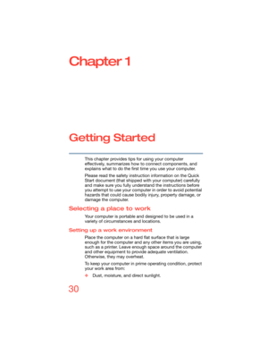 Page 3030
Chapter 1
Getting Started
This chapter provides tips for using your computer 
effectively, summarizes how to connect components, and 
explains what to do the first time you use your computer.
Please read the safety instruction information on the Quick 
Start document (that shipped with your computer) carefully 
and make sure you fully understand the instructions before 
you attempt to use your computer in order to avoid potential 
hazards that could cause bodily injury, property damage, or 
damage the...