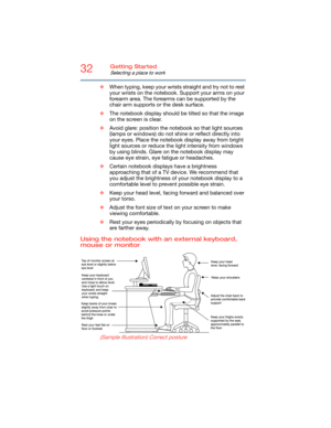 Page 3232Getting Started
Selecting a place to work
❖When typing, keep your wrists straight and try not to rest 
your wrists on the notebook. Support your arms on your 
forearm area. The forearms can be supported by the 
chair arm supports or the desk surface.
❖The notebook display should be tilted so that the image 
on the screen is clear. 
❖Avoid glare: position the notebook so that light sources 
(lamps or windows) do not shine or reflect directly into 
your eyes. Place the notebook display away from bright...
