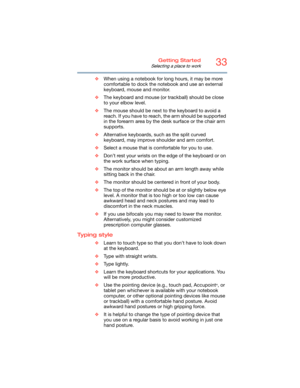 Page 3333Getting Started
Selecting a place to work
❖When using a notebook for long hours, it may be more 
comfortable to dock the notebook and use an external 
keyboard, mouse and monitor.
❖The keyboard and mouse (or trackball) should be close 
to your elbow level.
❖The mouse should be next to the keyboard to avoid a 
reach. If you have to reach, the arm should be supported 
in the forearm area by the desk surface or the chair arm 
supports.
❖Alternative keyboards, such as the split curved 
keyboard, may...