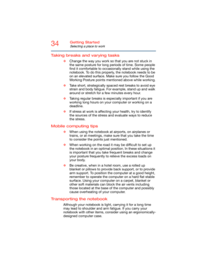 Page 3434Getting Started
Selecting a place to work
Taking breaks and varying tasks
❖Change the way you work so that you are not stuck in 
the same posture for long periods of time. Some people 
find it comfortable to occasionally stand while using the 
notebook. To do this properly, the notebook needs to be 
on an elevated surface. Make sure you follow the Good 
Working Posture points mentioned above while working.
❖Take short, strategically spaced rest breaks to avoid eye 
strain and body fatigue. For example,...