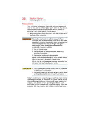 Page 3636Getting Started
Selecting a place to work
Precautions
Your computer is designed to provide optimum safety and 
ease of use, and to withstand the rigors of travel. You should 
observe certain precautions to further reduce the risk of 
personal injury or damage to the computer. 
❖Avoid prolonged physical contact with the underside or 
surface of the computer. 
Never allow any liquids to spill into any part of your 
computer, and never expose the computer to rain, water, 
seawater or moisture. Exposure to...