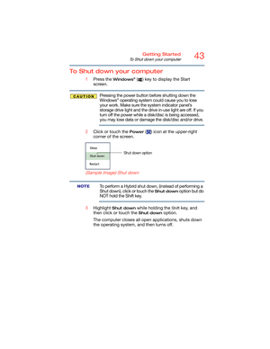 Page 4343Getting Started
To Shut down your computer
To Shut down your computer
1Press the Windows® ( ) key to display the Start 
screen.
Pressing the power button before shutting down the 
Windows® operating system could cause you to lose 
your work. Make sure the system indicator panel’s 
storage drive light and the drive in-use light are off. If you 
turn off the power while a disk/disc is being accessed, 
you may lose data or damage the disk/disc and/or drive.
2Click or touch the 
Power ( ) icon at the...