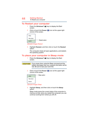Page 4444Getting Started
To Restart your computer
To Restart your computer
1Press the Windows® ( ) key to display the Start 
screen.
2Click or touch the 
Power ( ) icon at the upper-right 
corner of the screen.
   
(Sample Image) Restart
3Highlight Restart, and then click or touch the Restart 
option.
The computer closes all open applications, and restarts 
the operating system.
To place your computer in Sleep mode
1Press the Windows® ( ) key to display the Start 
screen.
If you power down using the Sleep...