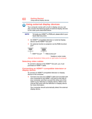 Page 6060Getting Started
Using external display devices
Using external display devices
Your computer comes with a built-in display, but you can 
also connect the following types of external display devices 
to the video ports described below:
To locate your HDMI™ or RGB port, please refer to your 
Quick Start document.
❖An HDMI™-compatible television or external display 
device via the HDMI™ Out port*
❖An external monitor or projector via the RGB (monitor) 
port*
(Sample Illustration) Video ports on right side...