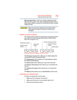 Page 7373Learning the Basics
Using the optical disc drive
Manual eject hole—Use if you need to release the disc 
tray when the power is off. Use a straightened paper clip or 
other narrow object to press the manual eject button located 
inside the hole.
Never use a pencil to press the manual eject button. 
Pencil lead can break off inside the computer and 
damage it.
Media control buttons
The media control buttons located above the keyboard allow 
you mute the sound and play audio CDs or DVD movies 
when the...