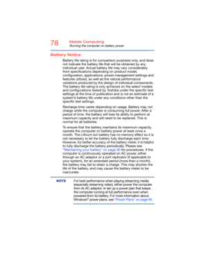 Page 7878Mobile Computing
Running the computer on battery power
Battery Notice
Battery life rating is for comparison purposes only, and does 
not indicate the battery life that will be obtained by any 
individual user. Actual battery life may vary considerably 
from specifications depending on product model, 
configuration, applications, power management settings and 
features utilized, as well as the natural performance 
variations produced by the design of individual components. 
The battery life rating is...