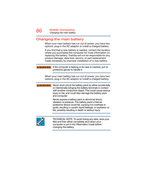 Page 8686Mobile Computing
Changing the main battery
Changing the main battery
When your main battery has run out of power, you have two 
options: plug in the AC adaptor or install a charged battery.
If you find that a new battery is needed, contact the location 
where you purchased the computer for more information on 
replacing the battery. Toshiba will not be responsible for any 
product damage, data loss, service, or part replacement 
made necessary by improper installation of a new battery.
If the computer...