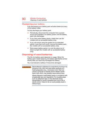 Page 9090Mobile Computing
Disposing of used batteries
Maintaining your battery
Fully discharging your battery pack will allow better accuracy 
of the battery meter.
To fully discharge your battery pack:
❖Periodically, disconnect the computer from a power 
source and operate it on battery power until the battery 
pack fully discharges.
❖If you have extra battery packs, rotate their use (for 
models with an accessible battery only).
❖If you will not be using the system for an extended 
period, more than one...