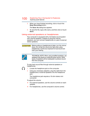 Page 100100Exploring Your Computer’s Features
Exploring audio features
5When you have finished recording, click or touch the 
Stop Recording button.
The 
Save As dialog box appears.
6To save the file, type a file name, and then click or touch 
Save.
Using external speakers or headphones
Your computer is equipped with a full stereo sound system 
with internal speakers. Instead of using the internal 
speakers, you can connect headphones or a pair of external 
stereo speakers.
Before putting on headphones to...