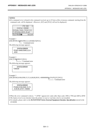 Page 110
APPENDIX 1  MESSAGES AND LEDS ENGLISH VERSION EO1-33089 
APPENDIX 1  MESSAGES AND LEDS
 
EA1- 3 
 
NOTES: 
•  If a command error is found in the command received, up to  42 bytes of the erroneous command, starting from the 
command code, will be displayed.  (However, [LF] and [NUL] will not be displayed.) 
 
 
 
Example 1 
[ESC]PC001;0 A
00,0300,2,2,A,00,B[LF][NUL]  
 Command error 
The following message appears. 
 
 
 
 
 
Example 2 
[ESC]T20 G
30[LF] [NUL]  
 Command error 
The following message...