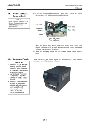 Page 91
4. MAINTENANCE ENGLISH VERSION EO1-33089 4.1 Cleaning
 
E4- 2 
4.1.1 Print Head/Platen/
 Sensors (Cont.) 
 
 
 
 
 
 
 
 
 
 
 
 
 
 
 
4.1.2  Covers and Panels 
 
 
 
 
 
 
 
 
 
 
 
 
 
 
6.   Clean the Print Head Element with  a Print Head Cleaner or a cotton 
swab or soft cloth slightly moistened with alcohol. 
 
 
 
 
 
 
 
 
 
 
 
 
 
 
 
 
7.  Wipe the Platen, Feed Roller, a nd Pinch Roller with a soft cloth 
slightly moistened with alcohol.  Re move dust or foreign substances 
from the internal...