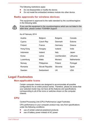 Page 113The following restrictions apply:
Do not disassemble or modify the device.
Do not install the embedded wireless module into other device.
Radio approvals for wireless devices This equipment is approved to the radio standard by the countries/regionsin the following table.
If you use this equipment in the countries/regions which are not listed in the
table blow, please contact TOSHIBA Support.
As of February 2014
AustriaBelgiumBulgariaCanadaCyprusCzech RepDenmarkEstoniaFinlandFranceGermanyGreeceHong...