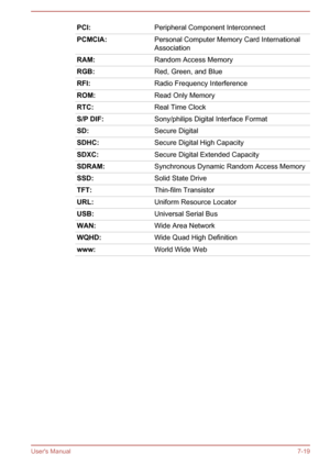 Page 118PCI:Peripheral Component InterconnectPCMCIA:Personal Computer Memory Card InternationalAssociationRAM:Random Access MemoryRGB:Red, Green, and BlueRFI:Radio Frequency InterferenceROM:Read Only MemoryRTC:Real Time ClockS/P DIF:Sony/philips Digital Interface FormatSD:Secure DigitalSDHC:Secure Digital High CapacitySDXC:Secure Digital Extended CapacitySDRAM:Synchronous Dynamic Random Access MemorySSD:Solid State DriveTFT:Thin-film TransistorURL:Uniform Resource LocatorUSB:Universal Serial BusWAN:Wide Area...