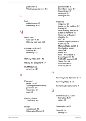 Page 120problems 6-6
Windows special keys 4-5
 
L LANcable types 4-17
connecting 4-18
 
M Media careCard care 4-20
Memory card care 4-20
 
memory media card inserting 4-21
removing 4-21
 
Memory media slot 4-18 Moving the computer 1-17
MultiMediaCard removing 4-21
 
P Passwordpower on 5-5
Starting the computer by
password 5-8
Supervisor 5-7
user 5-6
 
Pointing Device Touch Pad 3-8
 
Power conditions 3-11
Hibernation Mode 2-9panel on/off 5-5
Shut Down mode 2-7
Sleep Mode 2-7
turning off 2-7
turning on 2-6...