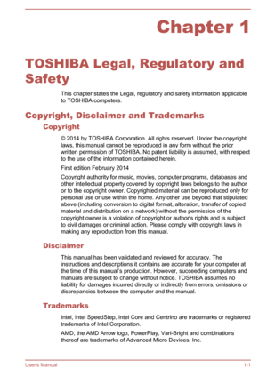 Page 4Chapter 1
TOSHIBA Legal, Regulatory and
Safety This chapter states the Legal, regulatory and safety information applicable
to TOSHIBA computers.
Copyright, Disclaimer and Trademarks Copyright
© 2014 by TOSHIBA Corporation. All rights reserved. Under the copyright
laws, this manual cannot be reproduced in any form without the prior written permission of TOSHIBA. No patent liability is assumed, with respect
to the use of the information contained herein.
First edition February 2014
Copyright authority for...