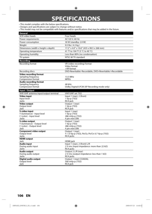 Page 106106 EN
SPECIFICATIONS
• This model  complies  with the below  specifications.
• Designs  and specifications  are subject  to change  without  notice.
• This  model  may not be compatible  with features  and/or specifications  that may  be added  in the  future.
General
VCR v ideo heads Four heads
Power  requirements AC120 V, 60 Hz
Power  consumption 30 W (standby: 2.9 W)
Weight 9.5 lbs ( 4.3 kg  )
Dimensions  (width x height x depth) 17.2” x 4.0” x 10.6” (435 x 99.5 x 268 mm)
Operating  temperature 41 °F...
