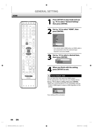 Page 9494 EN
1
  Press [SETUP] in stop mode and use [K / L] to select “General Setting”, 
then press [ENTER].
2
 Use [K / L] to select “HDMI”, then press [ENTER].
Playback
Display
Video
Recording
Clock
Channel
DivX
HDMI
Reset All
• You  cannot  select HDMI when  an HDMI cable is 
not  connected  or the TV’s  external  input 
channel  is not  set to HDMI.
3
 Use [K / L] to select a desired item, 
then press [ENTER].
Format
HDMI Audio
RGB Range123
4
  When you finish with the setting, press [SETUP] to exit.
1...