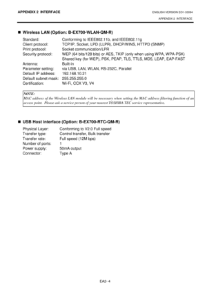 Page 126APPENDIX 2  INTERFACE ENGLISH VERSION EO1-33094  APPENDIX 2  INTERFACE
 
EA2- 4 
  Wireless LAN (Option: B-EX700-WLAN-QM-R) 
Standard:  Conforming to IEEE802.11b, and IEEE802.11 g 
Client protocol:  TCP/IP, Socket, LPD (LLPR), DHCP/W INS, HTTPD (SNMP) 
Print protocol:  Socket communication/LPR  
Security protocol:  WEP (64 bits/128 bits) or AES, T KIP (only when using WPA, WPA-PSK) 
Shared key (for WEP), PSK, PEAP, TLS, TTLS, MD5, LE AP, EAP-FAST 
Antenna:  Built-in   
Parameter setting:  via USB, LAN,...