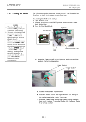 Page 192. PRINTER SETUP ENGLISH VERSION EO1-33094  
2.3 Loading Supplies
 
E2- 5 
2.3.1  Loading the Media  
               
 
 
 
 
 
 
 
 
 
 
 The following procedure shows the steps to properly load the media into 
the printer so that it feeds straight through the printer. 
 
The printer prints both labels and tags. 
1.  Open the Top Cover. 
2.  Turn the Head Lever to the FREE position and release the Ribbon 
Shaft Holder Plate.  
3.  Open the Print Head Block.  
 
 
 
 
 
 
 
 
 
 
 
 
 
 
 
 
 
 
4. 
Move...