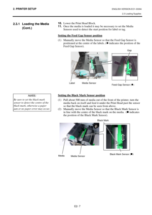 Page 212. PRINTER SETUP ENGLISH VERSION EO1-33094  
2.3 Loading Supplies
 
E2- 7 
2.3.1  Loading the Media  
 (Cont.) 
 
 
 
 
 
 
 
 
 
 
 
 
 
 
 10. Lower the Print Head Block.  
11. Once the media is loaded it may be necessary to set the Media 
Sensors used to detect the start position for label or tag. 
 
Setting the Feed Gap Sensor position
 
(1)  Manually move the Media Sensor so that the Feed Gap Sensor is 
positioned at the centre of the labels. (z indicates the position of the 
Feed Gap Sensor)....