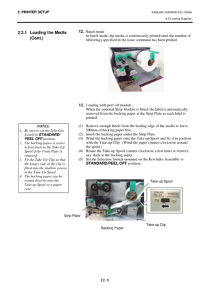 Page 222. PRINTER SETUP ENGLISH VERSION EO1-33094  
2.3 Loading Supplies
 
E2- 8 
2.3.1  Loading the Media 
(Cont.) 
 12. Batch mode 
In batch mode, the media is continuously printed until the number of 
labels/tags specified in the issue command has been printed.  
 
 
  
 
 
 
 
 
 
 
 
 
13. Loading with peel off module
 
When the optional Strip Module is fitted, the label is automatically 
removed from the backing paper at the Strip Plate as each label is 
printed.  
 
(1)  Remove enough labels from the...