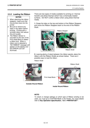 Page 242. PRINTER SETUP ENGLISH VERSION EO1-33094  
2.3 Loading Supplies
 
 
 
E2-10
2.3.2  Loading the Ribbon  
 
 
 
 There are two types of media available for printing on: thermal 
transfer and direct thermal (which has a chemically treated 
surface).  DO NOT LOAD a ribbon when using direct thermal 
media. 
 
1. Grasp the tabs on the top and bottom of the Ribbon Stoppers 
and move the Ribbon Stoppers back to the end of the Ribbon 
Shaft. 
 
 
 
 
 
 
 
 
 
 
 
 
 
2. Leaving plenty of slack between the...