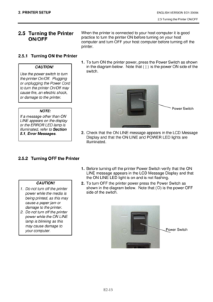 Page 272. PRINTER SETUP ENGLISH VERSION EO1-33094 
2.5 Turning the Printer ON/OFF
 
 
E2-13
2.5  Turning the Printer 
ON/OFF
 
 
 
2.5.1  Turning ON the Printer 
 
 
 
 
 
 
 
 
 
 
 
 
 
 
 
 
 
 
 
 
 
 
2.5.2  Turning OFF the Printer 
 
 
 
 
 
 
 When the printer is connected to your host computer it is good 
practice to turn the printer ON before turning on your host 
computer and turn OFF your host computer before turning off the 
printer. 
 
 
1.  To turn ON the printer power, press the Power Switch as...