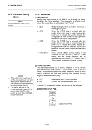 Page 312. PRINTER SETUP ENGLISH VERSION EO1-33094  
2.6 Printer Setting
 
E2-17 
2.6.2 Parameter Setting 
(Cont.) 
 
 
 
 
 
 
 
 
 
 
 
 
 
 
 
 
 
 
 
 
 
 
 
 
  
  2.6.2.1  Printer Set 
(1) MEDIA LOAD 
  Determines how the use of the [FEED] key enables the printer 
to detect the home position. This parameter is effective only 
when the sensor type is set to other than “None”.  
 
• OFF   Media loading function is disabled (Same as a 
feed by [FEED] key) 
•  STD   When the [FEED] key is pressed after the...