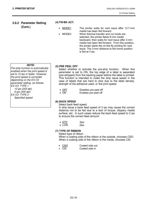 Page 322. PRINTER SETUP ENGLISH VERSION EO1-33094  
2.6 Printer Setting
 
E2-18 
2.6.2 Parameter Setting 
(Cont.) 
 
 
 
(4) FW/BK ACT. 
 
• MODE1
  The printer waits for next issue after 13.7-mm 
media has been fed forward. 
• MODE2  When thermal transfer and cut mode are 
selected, the printer feeds 6-mm media 
backward, then waits for next issue after 3-mm 
media has been fed forward.  From this position, 
the printer starts the on-the-fly printing for next 
issue. The 3-mm distance to the home position 
is...