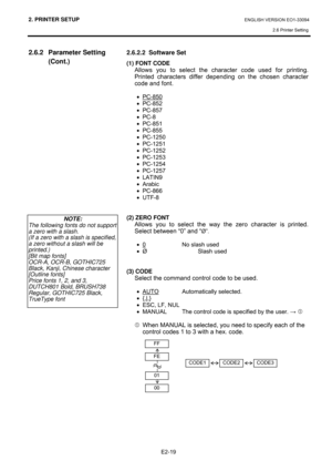 Page 332. PRINTER SETUP ENGLISH VERSION EO1-33094  
2.6 Printer Setting
 
E2-19 
2.6.2 Parameter Setting 
(Cont.) 
 
 
 
 
 
 
 
 
 
 
 
 
 
 
 
 
 
 
 2.6.2.2  Software Set 
(1) FONT CODE 
Allows you to select the character code used for printing.  
Printed characters differ depending on the chosen character 
code and font.  
 
• PC-850 
• PC-852 
• PC-857 
• PC-8 
• PC-851 
• PC-855 
• PC-1250 
• PC-1251 
• PC-1252 
• PC-1253 
• PC-1254 
• PC-1257 
• LATIN9 
• Arabic 
• PC-866 
• UTF-8 
 
 
(2) ZERO FONT...