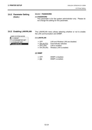 Page 382. PRINTER SETUP ENGLISH VERSION EO1-33094  
2.6 Printer Setting
 
E2-24 
2.6.2 Parameter Setting 
(Cont.) 
 
 
 
 
 
 
2.6.3 Enabling LAN/WLAN 
 
 
 
 
 
 
 
2.6.2.4 PASSWORD 
(1) PASSWORD 
  This parameter is for the system administrator only.  Please do 
not change the setting for this parameter. 
 
 
 
 
 
The LAN/WLAN menu allows selecting whether or not to enable 
the LAN communication and SNMP. 
 
(1) LAN/WLAN 
 
•  OFF  LAN and Wireless LAN are disabled.  
• ON (AUTO)
 Automatically selected. 
•...