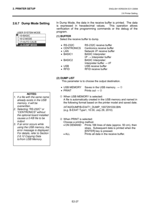 Page 412. PRINTER SETUP ENGLISH VERSION EO1-33094  
2.6 Printer Setting
 
E2-27 
2.6.7  Dump Mode Setting 
 
 
 
 
 
 
 
 In Dump Mode, the data in the receive buffer is printed.  The data 
is expressed in hexadecimal values.  This operation allows 
verification of the programming commands or the debug of the 
program.  
(1) BUFFER 
Select the receive buffer to dump.  
 
•  RS-232C  RS-232C receive buffer 
•  CENTRONICS  Centronics receive buffer 
•  LAN  Network I/F receive buffer 
•  BASIC1  BASIC...