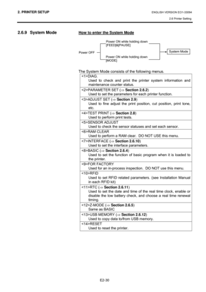 Page 442. PRINTER SETUP ENGLISH VERSION EO1-33094  
2.6 Printer Setting
 
E2-30 
2.6.9 System Mode 
 
 
 
 
 
 
 
 
 
 
 
 
How to enter the System Mode 
 
 
 
 
 
 
The System Mode consists of the following menus.  
DIAG. 
Used to check and print the printer system information and 
maintenance counter status. 
PARAMETER SET (⇒ Section 2.6.2) 
Used to set the parameters for each printer function. 
ADJUST SET (⇒ Section 2.9) 
Used to fine adjust the print position, cut position, print tone, 
etc.  
TEST PRINT (⇒...