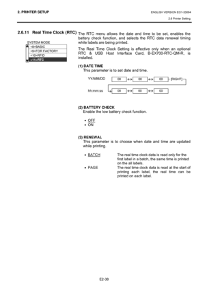 Page 522. PRINTER SETUP ENGLISH VERSION EO1-33094  
2.6 Printer Setting
 
E2-38 
2.6.11  Real Time Clock (RTC) 
 
 
 
 
 
 
 
 
 
 
 
 
 
 
 
 
 
 
 
 
 
 The RTC menu allows the date and time to be set, enables the 
battery check function, and selects the RTC data renewal timing 
while labels are being printed. 
The Real Time Clock Setting is effective only when an optional 
RTC & USB Host Interface Card, B-EX700-RTC-QM-R, is 
installed.  
 
(1) DATE TIME 
This parameter is to set date and time.  
 
 YY/MM/DD...