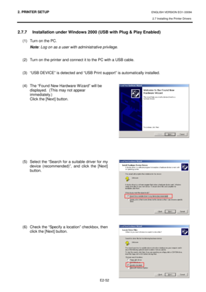 Page 662. PRINTER SETUP ENGLISH VERSION EO1-33094  
2.7 Installing the Printer Drivers
 
    E2-52
 
2.7.7   Installation under Windows 2000 (USB with Pl ug & Play Enabled) 
(1)  Turn on the PC.  
Note : Log on as a user with administrative privilege. 
   
(2)  Turn on the printer and connect it to the PC wi th a USB cable.  
  
(3)  “USB DEVICE” is detected and “USB Print support ” is automatically installed.  
 
(4)  The “Found New Hardware Wizard” will be  displayed.  (This may not appear  
immediately.)...