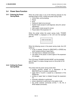 Page 923. ONLINE MODE ENGLISH VERSION EO1-33094 
3.4 Power Save Function 
E3- 6 
3.4  Power Save Function 
 
3.4.1  Entering the Power 
Saving Mode 
 
 
 
 
 
 
 
 
 
 
 
 
 
 
 
 
 
 
 
 
 
 
 
 
 
 
 
 
3.4.2  Exiting the Power 
Saving Mode 
 
When the printer stays in any of the following statuses for the 
specified length of time, it enters the power saving mode.  
•  Online (Idle, communicating) 
• Pause 
• Error 
•  Waiting for label to be removed 
•  System mode (except for self-diagnosis, test print,...