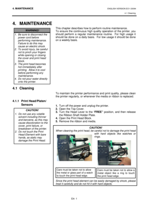 Page 934. MAINTENANCE ENGLISH VERSION EO1-33094  4.1 Cleaning
 
E4- 1 
4.  MAINTENANCE 
               
4.1  Cleaning      
4.1.1  Print Head/Platen/ 
  Sensors 
             
   
This chapter describes how to perform routine maint enance.  
To  ensure  the  continuous  high quality  operation of  the  printer,  you 
should  perform  a  regular  maintenance  routine.    For  high  usage  it 
should be done on a daily basis.  For low usage it  should be done 
on a weekly basis.                   
To maintain the...