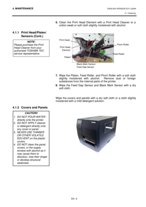 Page 944. MAINTENANCE ENGLISH VERSION EO1-33094  4.1 Cleaning
 
E4- 2 
   
  
4.1.1  Print Head/Platen/
  Sensors (Cont.)                   
4.1.2  Covers and Panels      
           
6.   Clean  the  Print  Head  Element  with  a  Print  Head  Cle aner  or  a 
cotton swab or soft cloth slightly moistened with a lcohol. 
                 
7.   Wipe the Platen, Feed Roller, and Pinch Roller wit h a soft cloth 
slightly  moistened  with  alcohol.    Remove  dust  or  fo reign 
substances from the internal parts...