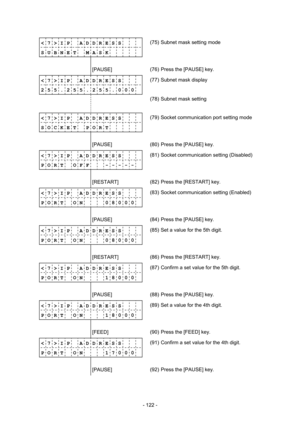 Page 125 
- 122 -  
< 7 > I P    A D D R E S S 
S U B N E T    M A S K     (75)  Subnet mask setting mode 
              
        [PAUSE] 
 (76)  Press the [PAUSE] key. 
< 7 > I P    A D D R E S S 
2 5 5 . 2 5 5 . 2 5 5 . 0 0 0(77)  Subnet mask display 
                
 
(78)  Subnet mask setting 
              
< 7 > I P    A D D R E S S 
S O C K E T    P O R T     (79)  Socket communication port setting mode 
              
        [PAUSE] 
 (80)  Press the [PAUSE] key. 
< 7 > I P    A D D R E S S 
P O R T...