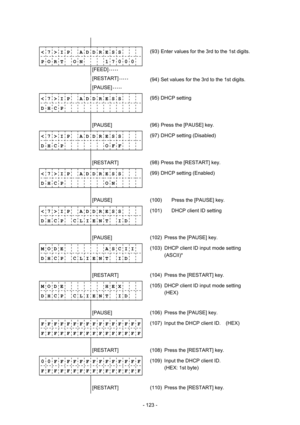 Page 126 
- 123 -  
              
< 7 > I P    A D D R E S S 
P O R T    O N        1 7 0 0 0(93)  Enter values for the 3rd to the 1st digits. 
        [FEED] • • • • •  
        [RESTART] • • • • • 
 
(94)  Set values for the 3rd to the 1st digits.  
        [PAUSE] • • • • •  
< 7 > I P    A D D R E S S 
D H C P          (95) DHCP setting   
              
        [PAUSE] 
 (96)  Press the [PAUSE] key. 
< 7 > I P    A D D R E S S 
D H C P       O F F (97)  DHCP setting (Disabled)...