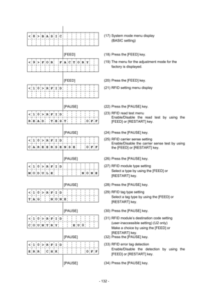 Page 135 
- 132 -  
              
< 8 > B A S I C          
             (17)  System mode menu display 
(BASIC setting) 
              
        [FEED] 
 (18)  Press the [FEED] key. 
< 9 > F O R    F A C T O R Y
             (19)  The menu for the adjustment mode for the 
factory is displayed. 
              
        [FEED] 
 (20)  Press the [FEED] key. 
< 1 0 > R F I D          
             (21)  RFID setting menu display 
              
        [PAUSE] 
 (22)  Press the [PAUSE] key. 
< 1 0 > R F I D...