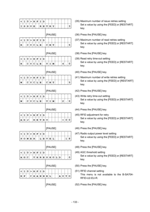 Page 136 
- 133 -  
< 1 0 > R F I D          
I S S U E    R E T R Y      3
             (35)  Maximum number of issue retries setting 
Set a value by using the [FEED] or [RESTART] 
key. 
        [PAUSE] 
 (36)  Press the [PAUSE] key. 
< 1 0 > R F I D          
R    C Y C L E    C N T      5
             (37)  Maximum number of read retries setting 
Set a value by using the [FEED] or [RESTART] 
key. 
        [PAUSE] 
 (38)  Press the [PAUSE] key. 
< 1 0 > R F I D          
R  C Y C L E  T I M    4 . 0...