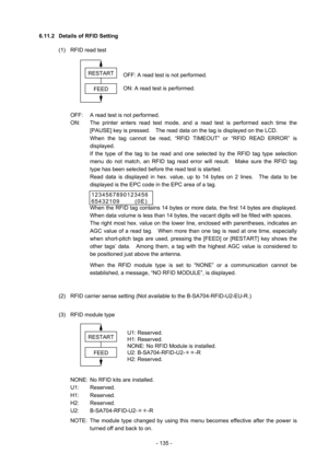 Page 138 
- 135 - 6.11.2  Details of RFID Setting 
(1)  RFID read test 
 
 
 
 
 
 
 
  OFF:  A read test is not performed. 
  ON:  The printer enters read test mode, and a read test is performed each time the 
[PAUSE] key is pressed.    The read data on the tag is displayed on the LCD.   
When the tag cannot be read, “RFID TIMEOUT” or “RFID READ ERROR” is 
displayed. 
If the type of the tag to be read and one selected by the RFID tag type selection 
menu do not match, an RFID tag read error will result.    Make...
