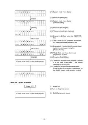 Page 148 
- 145 -  
< 1 0 > R F I D       
           
 
 
< 1 1 > Z - M O D E   
           
 
 
< 1 1 > Z - M O D E   
O F F         
 
 
< 1 1 > Z - M O D E   
O N    S E T T I N G    O F F
 
 
< 1 1 > Z - M O D E   
O N    S E T T I N G    O N
 
 
(Display of the BASIC system mode program)
 
 
 
< 1 1 > Z - M  O D E   
           
 
 
When the Z-MODE is enabled. 
 
 
 
 
(Display of the BASIC system mode program)
 
[FEED]
[RESTART]
[PAUSE] 
[RESTART]
[PAUSE]
 
(2) Turn on the printer power.   
(27) The...